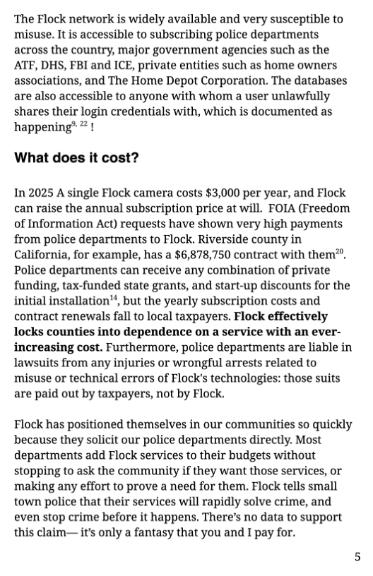 The Flock network is widely available and very susceptible to misuse. It is accessible to subscribing police departments across the country, major government agencies such as the ATF, DHS, FBI and ICE, private entities such as home owners associations, and The Home Depot Corporation. The databases are also accessible to anyone with whom a user unlawfully shares their login credentials with, which is documented as happening® # !  What does it cost?  In 2025 A single Flock camera costs $3,000 per year, and Flock can raise the annual subscription price at will. FOIA (Freedom of Information Act) requests have shown very high payments from police departments to Flock. Riverside county in California, for example, has a $6,878,750 contract with them®. Police departments can receive any combination of private funding, tax-funded state grants, and start-up discounts for the initial installation?, but the yearly subscription costs and contract renewals fall to local taxpayers. Flock effectively locks counties into dependence on a service with an ever- increasing cost. Furthermore, police departments are liable in lawsuits from any injuries or wrongful arrests related to misuse or technical errors of Flock’s technologies: those suits are paid out by taxpayers, not by Flock.  Flock has positioned themselves in our communities so quickly because they solicit our police departments directly. Most departments add Flock services to their budgets without stopping to ask the community if they want those services, or making any effort to prove a need for them. Flock tells small town police that their services will rapidly solve crime, and even stop crime before it happens. There’s no data to support this claim— it’s only a fantasy that you and I pay for. 